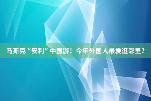 马斯克“安利”中国游！今年外国人最爱逛哪里？