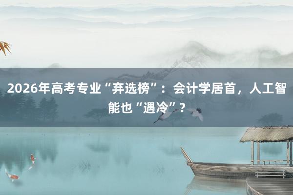 2026年高考专业“弃选榜”：会计学居首，人工智能也“遇冷”？
