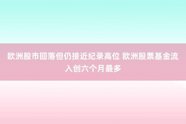 欧洲股市回落但仍接近纪录高位 欧洲股票基金流入创六个月最多