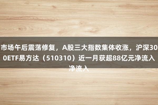 市场午后震荡修复，A股三大指数集体收涨，沪深300ETF易方达（510310）近一月获超88亿元净流入