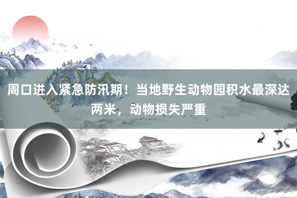 周口进入紧急防汛期！当地野生动物园积水最深达两米，动物损失严重