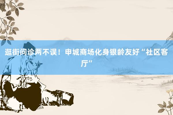 逛街问诊两不误！申城商场化身银龄友好“社区客厅”
