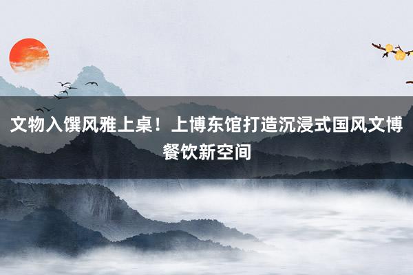 文物入馔风雅上桌！上博东馆打造沉浸式国风文博餐饮新空间