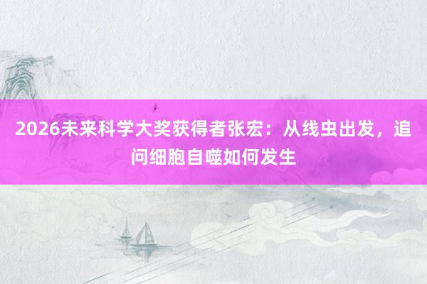 2026未来科学大奖获得者张宏：从线虫出发，追问细胞自噬如何发生