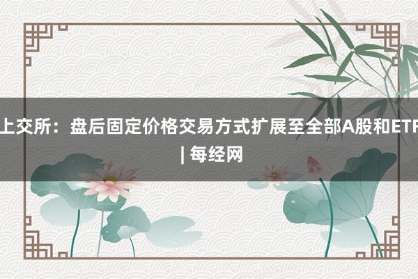 上交所：盘后固定价格交易方式扩展至全部A股和ETF | 每经网