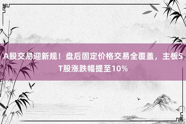 A股交易迎新规！盘后固定价格交易全覆盖，主板ST股涨跌幅提至10%