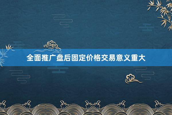 全面推广盘后固定价格交易意义重大