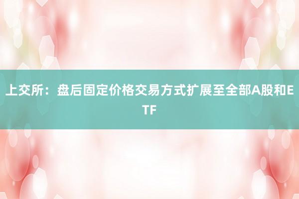 上交所：盘后固定价格交易方式扩展至全部A股和ETF