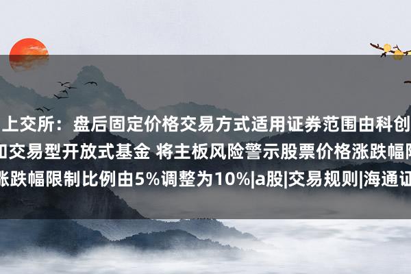 上交所：盘后固定价格交易方式适用证券范围由科创板股票扩展至全部A股和交易型开放式基金 将主板风险警示股票价格涨跌幅限制比例由5%调整为10%|a股|交易规则|海通证券|上海证券交易所