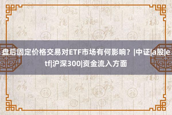 盘后固定价格交易对ETF市场有何影响？|中证|a股|etf|沪深300|资金流入方面