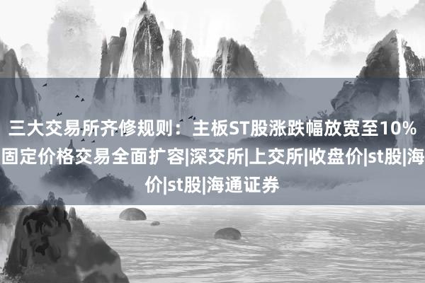 三大交易所齐修规则：主板ST股涨跌幅放宽至10%，盘后固定价格交易全面扩容|深交所|上交所|收盘价|st股|海通证券