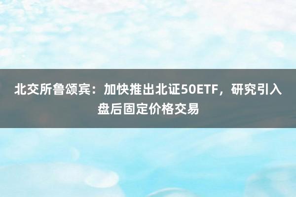 北交所鲁颂宾：加快推出北证50ETF，研究引入盘后固定价格交易