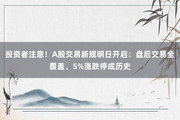 投资者注意！A股交易新规明日开启：盘后交易全覆盖、5%涨跌停成历史