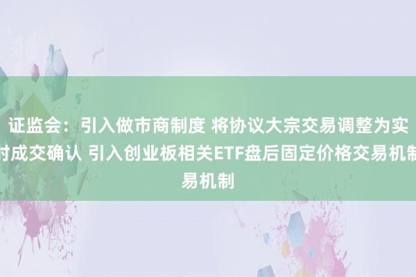证监会：引入做市商制度 将协议大宗交易调整为实时成交确认 引入创业板相关ETF盘后固定价格交易机制