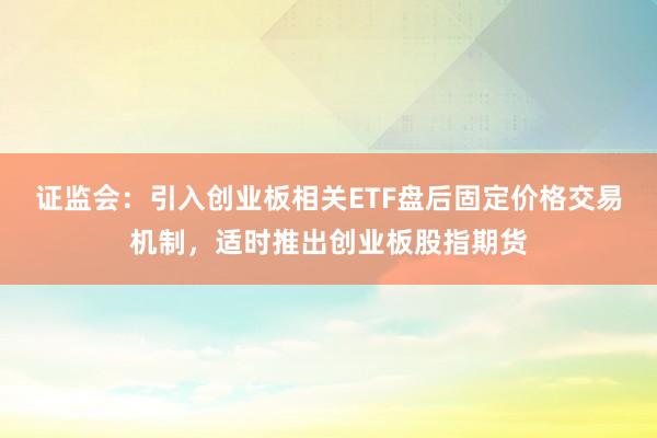 证监会：引入创业板相关ETF盘后固定价格交易机制，适时推出创业板股指期货