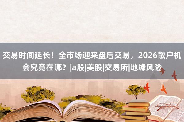 交易时间延长！全市场迎来盘后交易，2026散户机会究竟在哪？|a股|美股|交易所|地缘风险