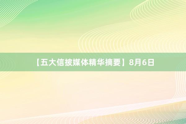 【五大信披媒体精华摘要】8月6日