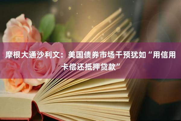 摩根大通沙利文：美国债券市场干预犹如“用信用卡偿还抵押贷款”