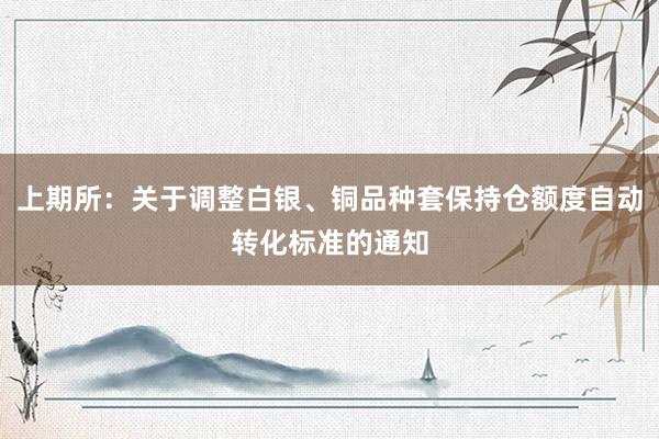 上期所：关于调整白银、铜品种套保持仓额度自动转化标准的通知