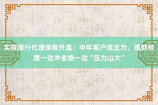 实探银行代理保险升温：中年客户成主力，理财经理一边冲业绩一边“压力山大”