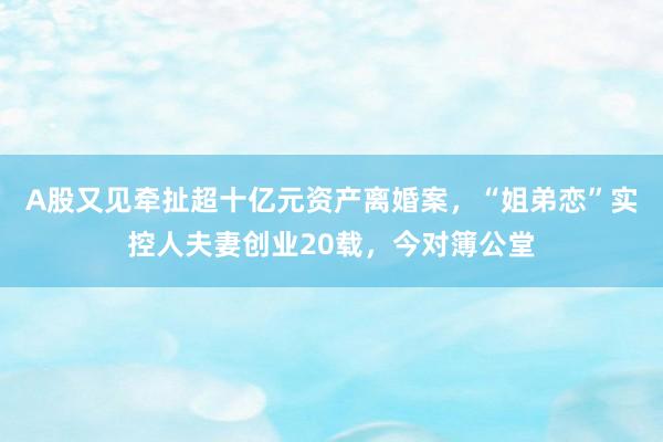 A股又见牵扯超十亿元资产离婚案，“姐弟恋”实控人夫妻创业20载，今对簿公堂