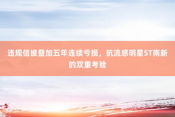 违规信披叠加五年连续亏损，抗流感明星ST南新的双重考验