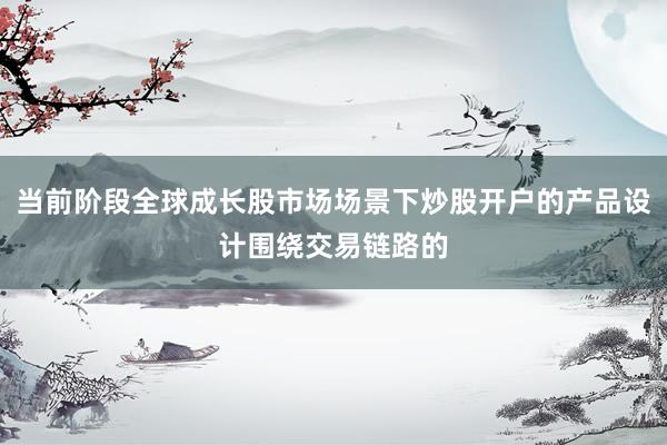 当前阶段全球成长股市场场景下炒股开户的产品设计围绕交易链路的