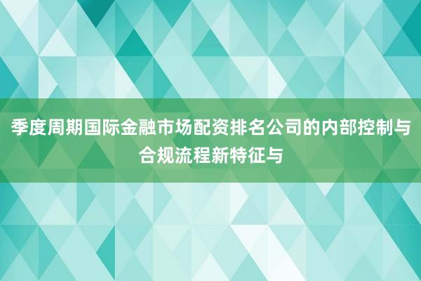 季度周期国际金融市场配资排名公司的内部控制与合规流程新特征与