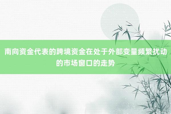 南向资金代表的跨境资金在处于外部变量频繁扰动的市场窗口的走势