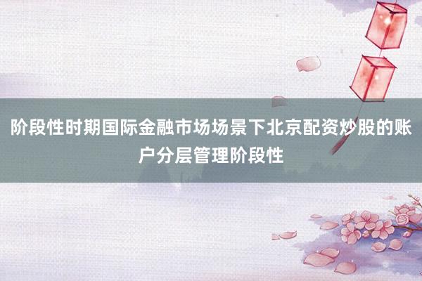 阶段性时期国际金融市场场景下北京配资炒股的账户分层管理阶段性