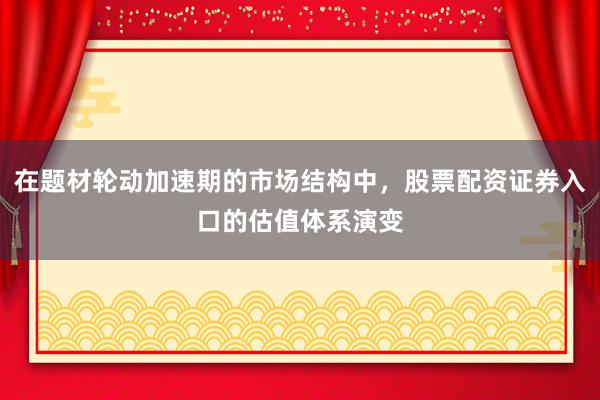 在题材轮动加速期的市场结构中，股票配资证券入口的估值体系演变