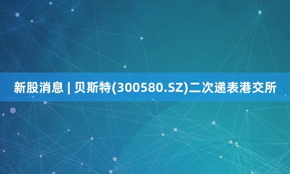 新股消息 | 贝斯特(300580.SZ)二次递表港交所