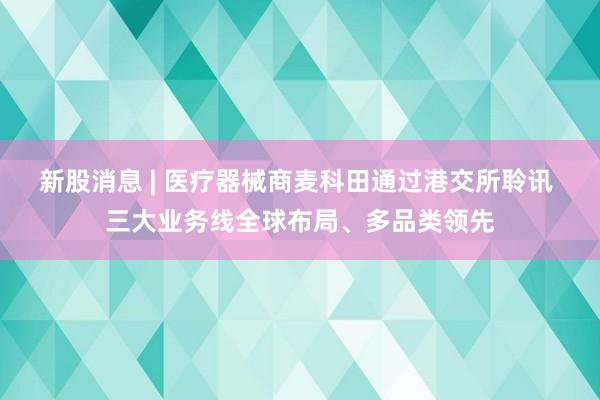 新股消息 | 医疗器械商麦科田通过港交所聆讯 三大业务线全球布局、多品类领先