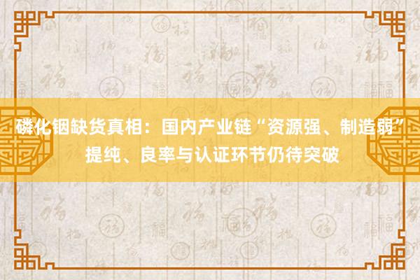 磷化铟缺货真相：国内产业链“资源强、制造弱” 提纯、良率与认证环节仍待突破