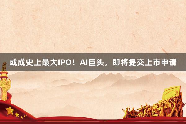 或成史上最大IPO！AI巨头，即将提交上市申请