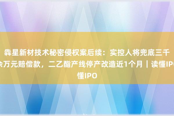 犇星新材技术秘密侵权案后续：实控人将兜底三千余万元赔偿款，二乙酯产线停产改造近1个月｜读懂IPO