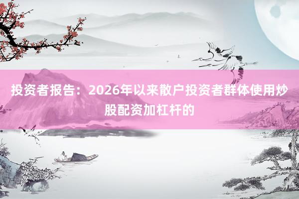 投资者报告：2026年以来散户投资者群体使用炒股配资加杠杆的