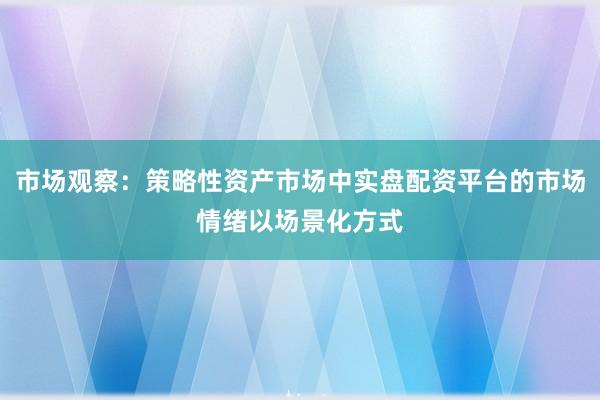 市场观察：策略性资产市场中实盘配资平台的市场情绪以场景化方式