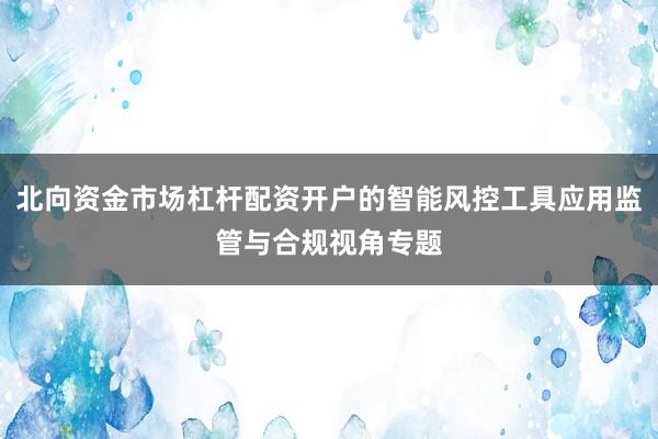 北向资金市场杠杆配资开户的智能风控工具应用监管与合规视角专题