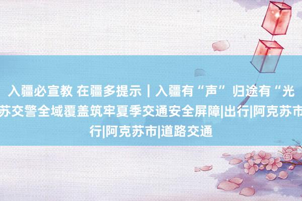 入疆必宣教 在疆多提示｜入疆有“声” 归途有“光””—阿克苏交警全域覆盖筑牢夏季交通安全屏障|出行|阿克苏市|道路交通