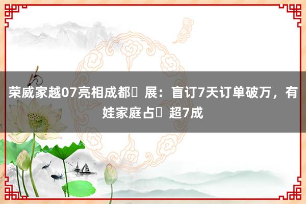 荣威家越07亮相成都⻋展：盲订7天订单破万，有娃家庭占⽐超7成