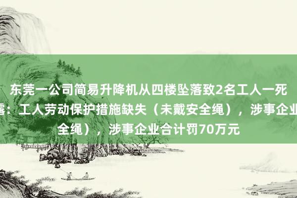 东莞一公司简易升降机从四楼坠落致2名工人一死一伤，报告披露：工人劳动保护措施缺失（未戴安全绳），涉事企业合计罚70万元