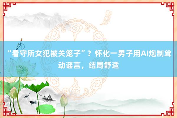 “看守所女犯被关笼子”？怀化一男子用AI炮制耸动谣言，结局舒适