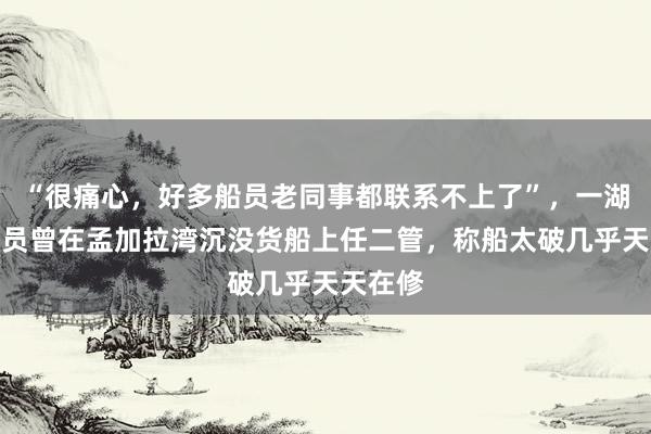 “很痛心，好多船员老同事都联系不上了”，一湖北籍船员曾在孟加拉湾沉没货船上任二管，称船太破几乎天天在修