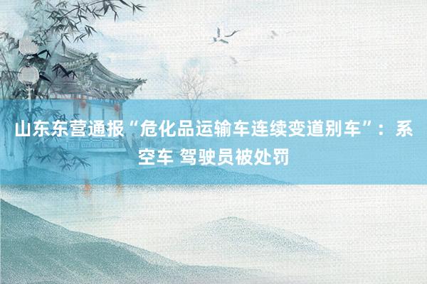 山东东营通报“危化品运输车连续变道别车”：系空车 驾驶员被处罚