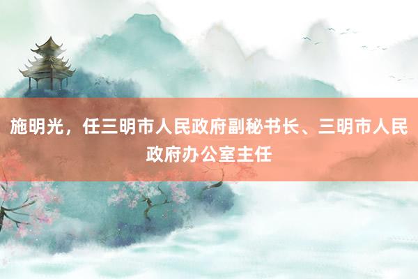 施明光，任三明市人民政府副秘书长、三明市人民政府办公室主任