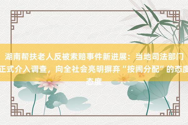湖南帮扶老人反被索赔事件新进展：当地司法部门正式介入调查，向全社会亮明摒弃“按闹分配”的态度