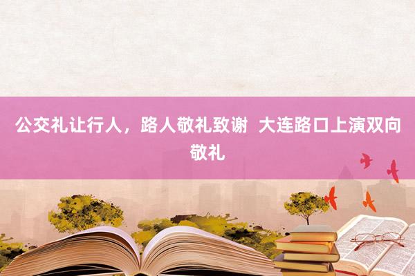 公交礼让行人，路人敬礼致谢  大连路口上演双向敬礼