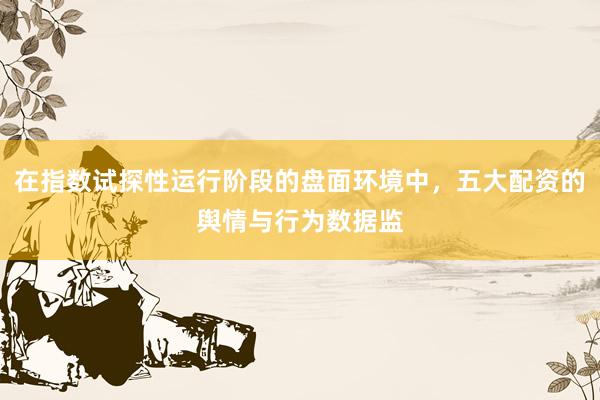在指数试探性运行阶段的盘面环境中，五大配资的舆情与行为数据监