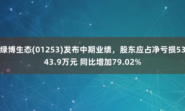 绿博生态(01253)发布中期业绩，股东应占净亏损5343.9万元 同比增加79.02%